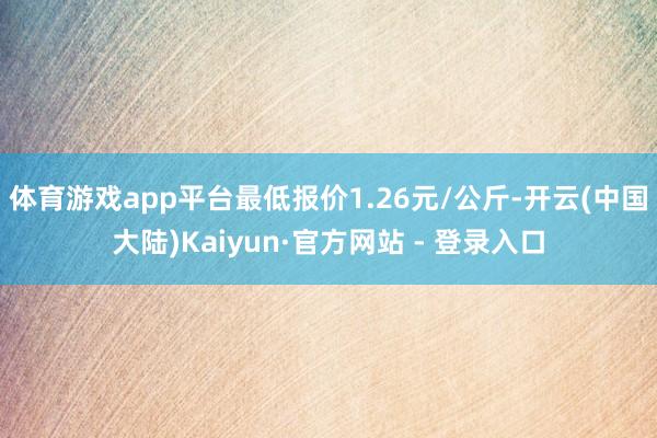 体育游戏app平台最低报价1.26元/公斤-开云(中国大陆)Kaiyun·官方网站 - 登录入口