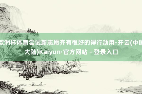 欧洲杯体育尝试新志愿齐有很好的得行动用-开云(中国大陆)Kaiyun·官方网站 - 登录入口