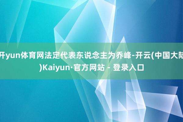 开yun体育网法定代表东说念主为乔峰-开云(中国大陆)Kaiyun·官方网站 - 登录入口