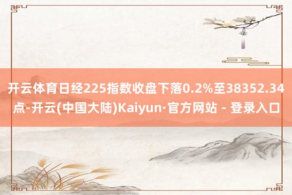 开云体育日经225指数收盘下落0.2%至38352.34点-开云(中国大陆)Kaiyun·官方网站 - 登录入口