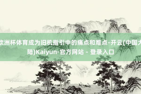 欧洲杯体育成为旧机指引中的痛点和难点-开云(中国大陆)Kaiyun·官方网站 - 登录入口