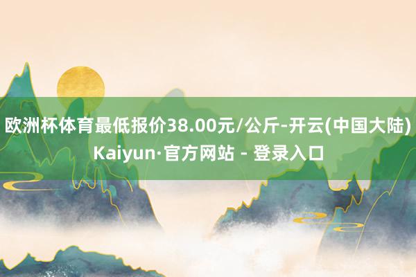 欧洲杯体育最低报价38.00元/公斤-开云(中国大陆)Kaiyun·官方网站 - 登录入口