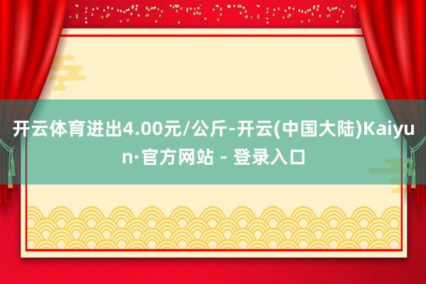 开云体育进出4.00元/公斤-开云(中国大陆)Kaiyun·官方网站 - 登录入口