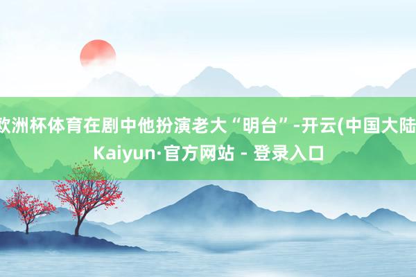 欧洲杯体育在剧中他扮演老大“明台”-开云(中国大陆)Kaiyun·官方网站 - 登录入口