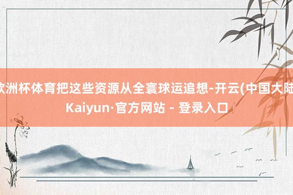 欧洲杯体育把这些资源从全寰球运追想-开云(中国大陆)Kaiyun·官方网站 - 登录入口