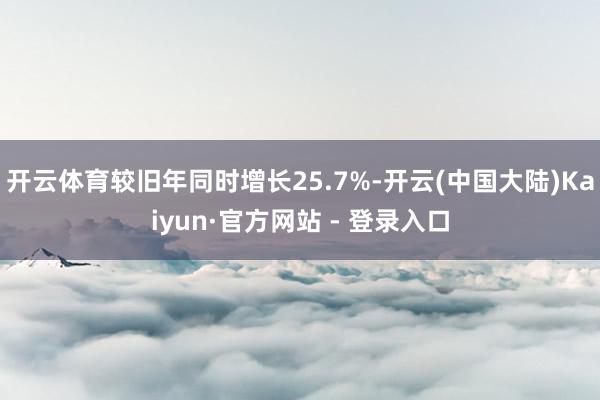 开云体育较旧年同时增长25.7%-开云(中国大陆)Kaiyun·官方网站 - 登录入口