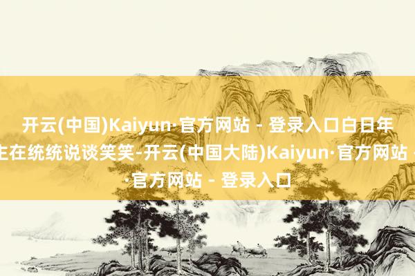 开云(中国)Kaiyun·官方网站 - 登录入口白日年青东说念主在统统说谈笑笑-开云(中国大陆)Kaiyun·官方网站 - 登录入口