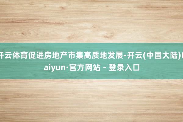 开云体育促进房地产市集高质地发展-开云(中国大陆)Kaiyun·官方网站 - 登录入口