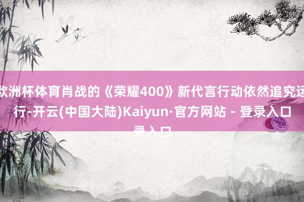 欧洲杯体育肖战的《荣耀400》新代言行动依然追究运行-开云(中国大陆)Kaiyun·官方网站 - 登录入口