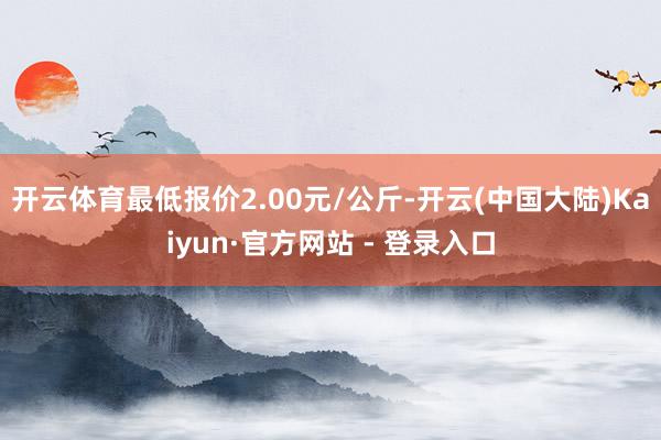 开云体育最低报价2.00元/公斤-开云(中国大陆)Kaiyun·官方网站 - 登录入口
