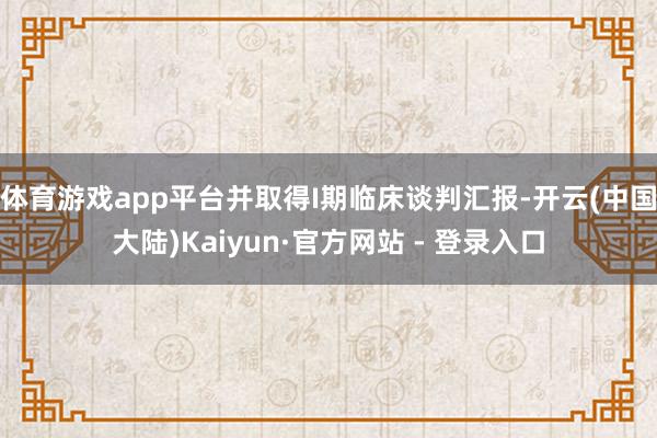 体育游戏app平台并取得I期临床谈判汇报-开云(中国大陆)Kaiyun·官方网站 - 登录入口