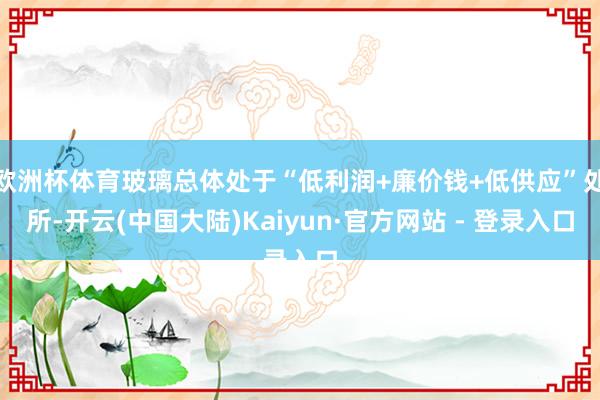 欧洲杯体育玻璃总体处于“低利润+廉价钱+低供应”处所-开云(中国大陆)Kaiyun·官方网站 - 登录入口
