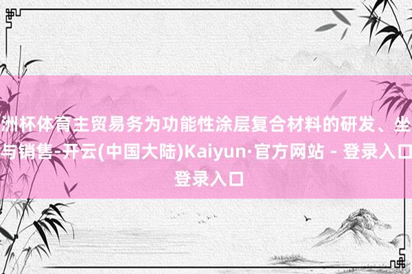 欧洲杯体育主贸易务为功能性涂层复合材料的研发、坐褥与销售-开云(中国大陆)Kaiyun·官方网站 - 登录入口