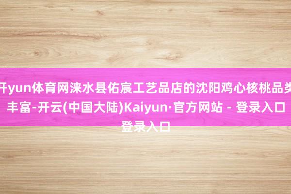 开yun体育网涞水县佑宸工艺品店的沈阳鸡心核桃品类丰富-开云(中国大陆)Kaiyun·官方网站 - 登录入口